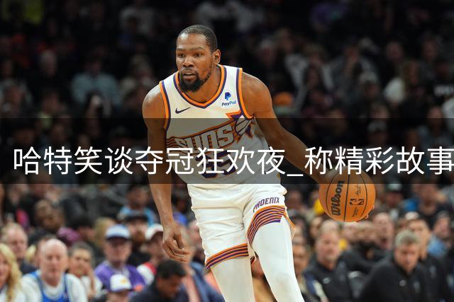 哈特笑谈夺冠狂欢夜 称精彩故事将择日分享