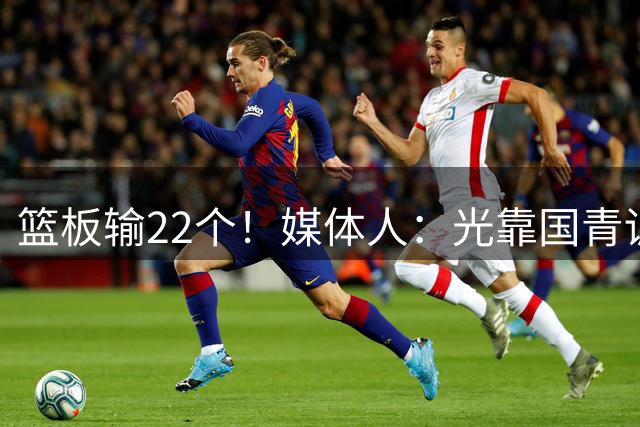 篮板输22个！媒体人：光靠国青训练想彻底改变球员 难度非常大